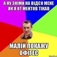 а ну зніми на відєо мене як я от ментов тікав малій покажу офігеє