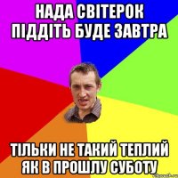 нада світерок піддіть буде завтра тільки не такий теплий як в прошлу суботу