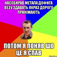 насобирав метала дофига везу здавать якраз дорого принімають потом я поняв шо це я спав