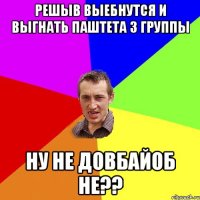 решыв выебнутся и выгнать паштета з группы ну не довбайоб не??