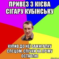 привез з кієва сігару кубінську купив до неї зажигалку спєцом, спічки на пріму оставлю