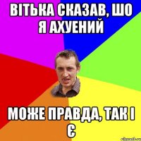 вітька сказав, шо я ахуений може правда, так і є