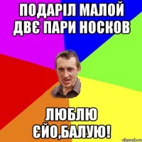 подаріл малой двє пари носков люблю єйо,балую!