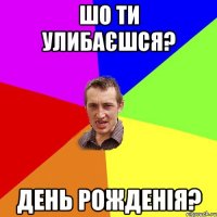 шо ти улибаєшся? день рожденія?