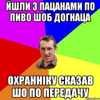 йшли з пацанами по пиво шоб догнаца охранніку сказав шо по передачу