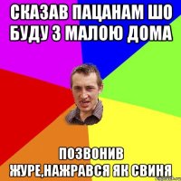 сказав пацанам шо буду з малою дома позвонив журе,нажрався як свиня