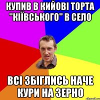 купив в кийові торта "кіївського" в село всі збіглись наче кури на зерно