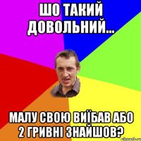 шо такий довольний... малу свою виїбав або 2 гривні знайшов?