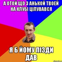 а отой що з анькой твоей на клубі цілувався я б йому пізди дав