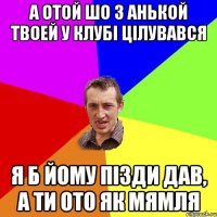 а отой шо з анькой твоей у клубі цілувався я б йому пізди дав, а ти ото як мямля