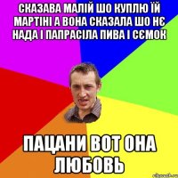 сказава малій шо куплю їй мартіні а вона сказала шо нє нада і папрасіла пива і сємок пацани вот она любовь