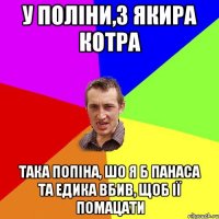 у поліни,з якира котра така попіна, шо я б панаса та едика вбив, щоб ії помацати