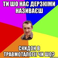 ти шо нас дерзкіми називаєш скидон в травмоталогіі чи шо?