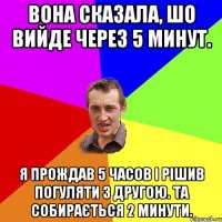 вона сказала, шо вийде через 5 минут. я прождав 5 часов і рішив погуляти з другою. та собирається 2 минути.