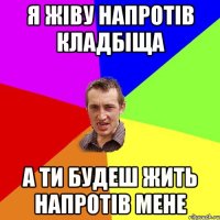 я жіву напротів кладбіща а ти будеш жить напротів мене