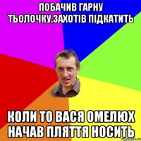 побачив гарну тьолочку,захотів підкатить коли то вася омелюх начав пляття носить