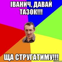 іванич, давай тазок!!! ща стругатиму!!!