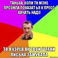 танька, коли ти мэне прсоила показат ья к пресс качать надо то я узрев як твои штани писька зажувала