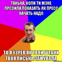 танька, коли ти мэне прсоила показать як пресс качать надо то я узрев як твои штани твоя писька зажувала