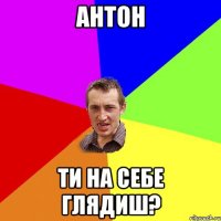 антон ти на себе глядиш?