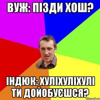 вуж: пізди хош? індюк: хуліхуліхулі ти дойобуєшся?