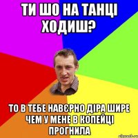 ти шо на танці ходиш? то в тебе навєрно діра шире чем у мене в копейці прогнила