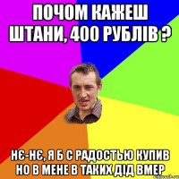 почом кажеш штани, 400 рублів ? нє-нє, я б с радостью купив но в мене в таких дід вмер