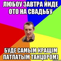 любоу завтра йиде ото на свадьбу буде самым кращім патлатым танцором)