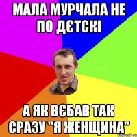 мала мурчала не по дєтскі а як вєбав так сразу "я женщина"