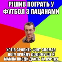 рішив пограть у футбол з пацанами хотів зробить фінт зломав ногу прийду додому ще й мамка пизди дасть за куртку