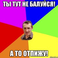 ты тут не балуйся! а то отпижу!