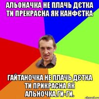 альоначка не плачь дєтка ти прекрасна як канфєтка гайтаночка не плачь дєтка ти прикрасна як альночка.ги-ги.