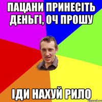 пацани принесіть деньгі, оч прошу іди нахуй рило