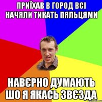 приїхав в город всi начяли тикать пяльцями навєрно думають шо я якась звєзда