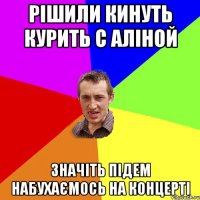 рішили кинуть курить с аліной значіть підем набухаємось на концерті