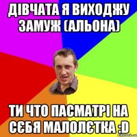 дівчата я виходжу замуж (альона) ти что пасматрі на сєбя малолєтка :d