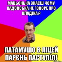 мацьонька знаєш чому вадовська не говоре про владіка ? патамушо в ліцей парєнь паступіл!