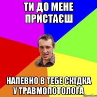 ти до мене пристаєш напевно в тебе скідка у травмопотолога