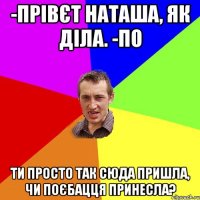 -прівєт наташа, як діла. -по ти просто так сюда пришла, чи поєбацця принесла?