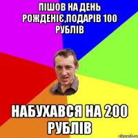 пішов на день рожденіє,подарів 100 рублів набухався на 200 рублів