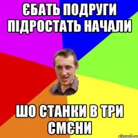 єбать подруги підростать начали шо станки в три смєни