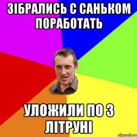 зібрались с саньком поработать уложили по 3 літруні