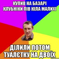 купив на базарі клубніки пів кіла малихі ділили потом туалєтку на двоїх