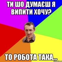 ти шо думаєш я випити хочу? то робота така...