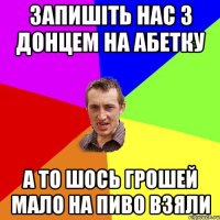 запишіть нас з донцем на абетку а то шось грошей мало на пиво взяли