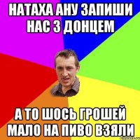 натаха ану запиши нас з донцем а то шось грошей мало на пиво взяли