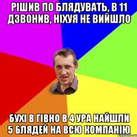 рішив по блядувать, в 11 дзвонив, ніхуя не вийшло бухі в гівно в 4 ура найшли 5 блядей на всю компанію