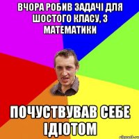 вчора робив задачі для шостого класу, з математики почуствував себе ідіотом