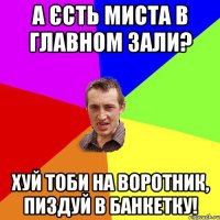 а єсть миста в главном зали? хуй тоби на воротник, пиздуй в банкетку!