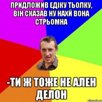 придложив едіку тьолку, він сказав ну нахй вона стрьомна -ти ж тоже не ален делон